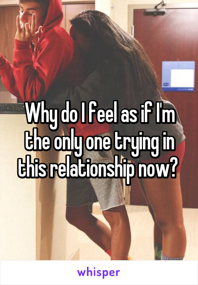Why do I feel as if I'm the only one trying in this relationship now? 
