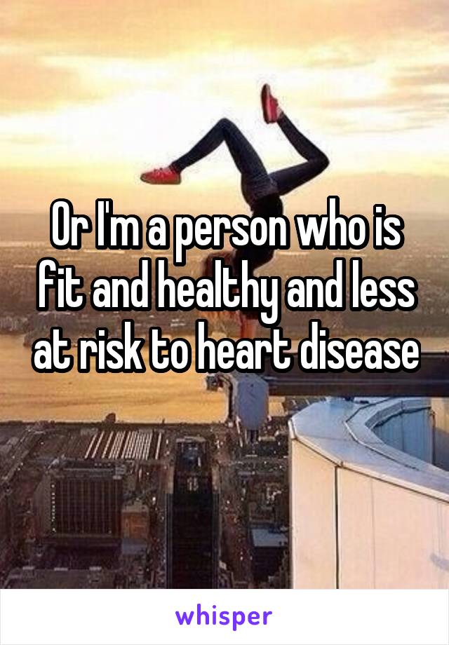 Or I'm a person who is fit and healthy and less at risk to heart disease 