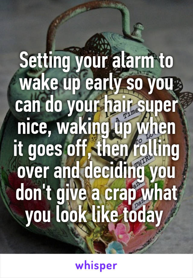 Setting your alarm to wake up early so you can do your hair super nice, waking up when it goes off, then rolling over and deciding you don't give a crap what you look like today 