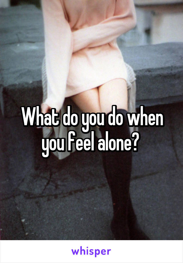What do you do when you feel alone? 