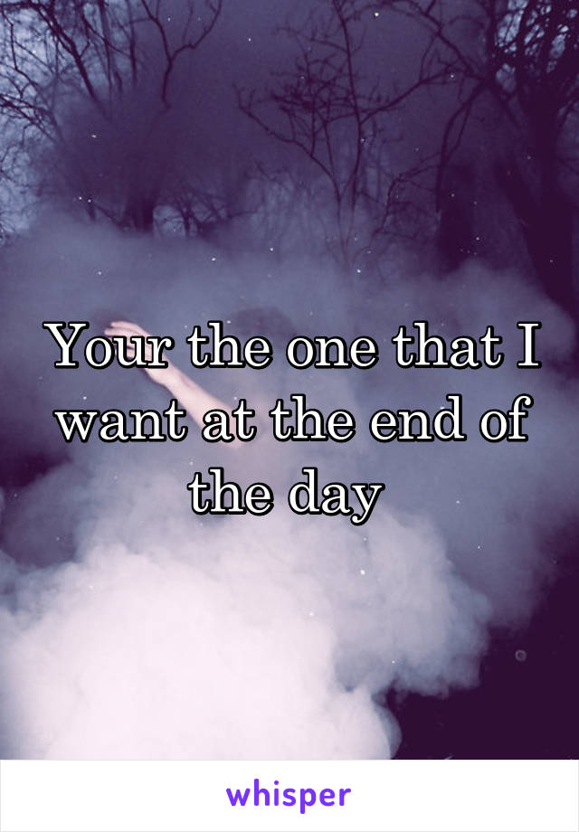 Your the one that I want at the end of the day 