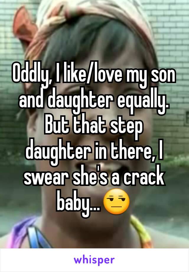 Oddly, I like/love my son and daughter equally. But that step daughter in there, I swear she's a crack baby...😒
