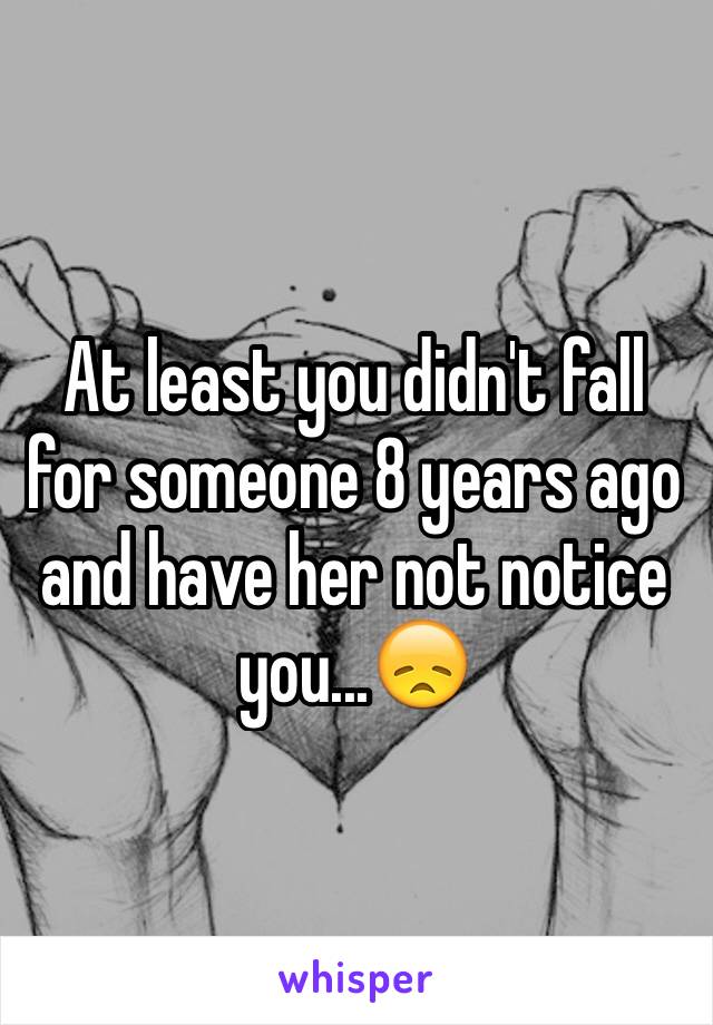 At least you didn't fall for someone 8 years ago and have her not notice you...😞