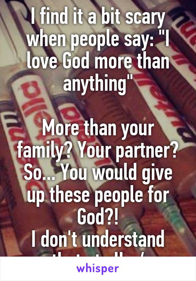 I find it a bit scary when people say: "I love God more than anything"

More than your family? Your partner? So... You would give up these people for God?!
I don't understand that at all. :/