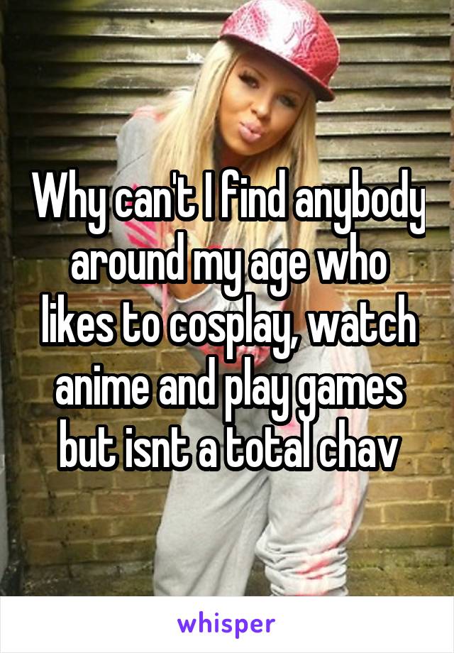 Why can't I find anybody around my age who likes to cosplay, watch anime and play games but isnt a total chav