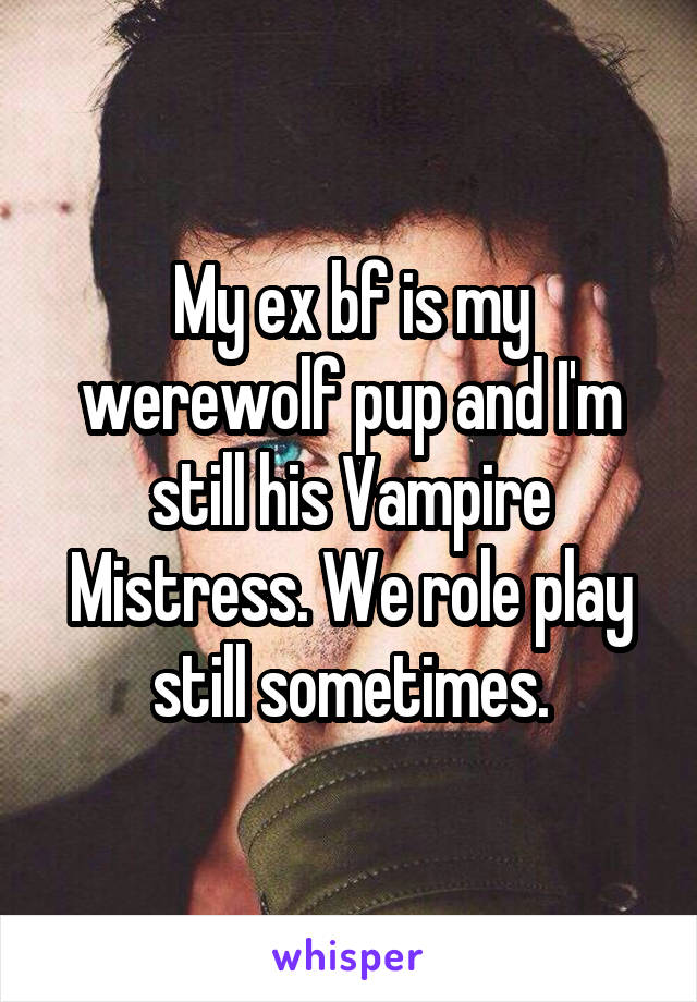 My ex bf is my werewolf pup and I'm still his Vampire Mistress. We role play still sometimes.