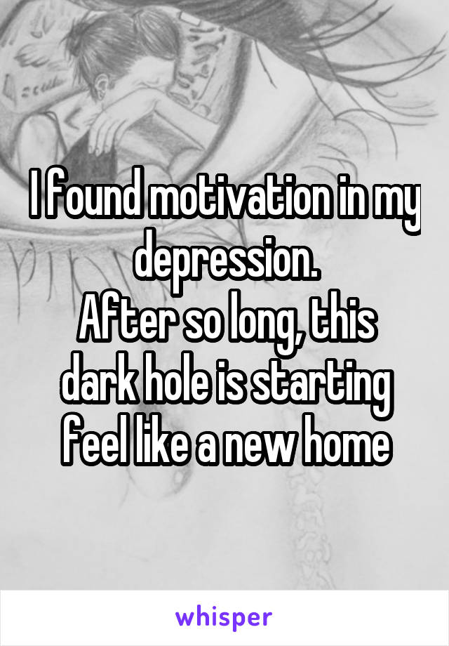 I found motivation in my depression.
After so long, this dark hole is starting feel like a new home