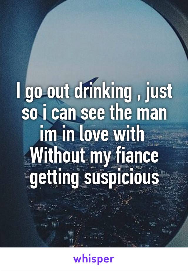 I go out drinking , just so i can see the man im in love with 
Without my fiance getting suspicious