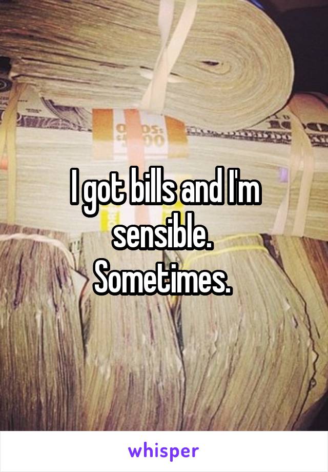 I got bills and I'm sensible. 
Sometimes. 