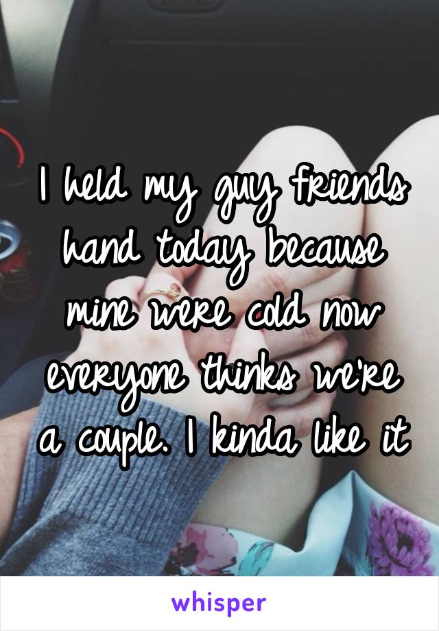 I held my guy friends hand today because mine were cold now everyone thinks we're a couple. I kinda like it