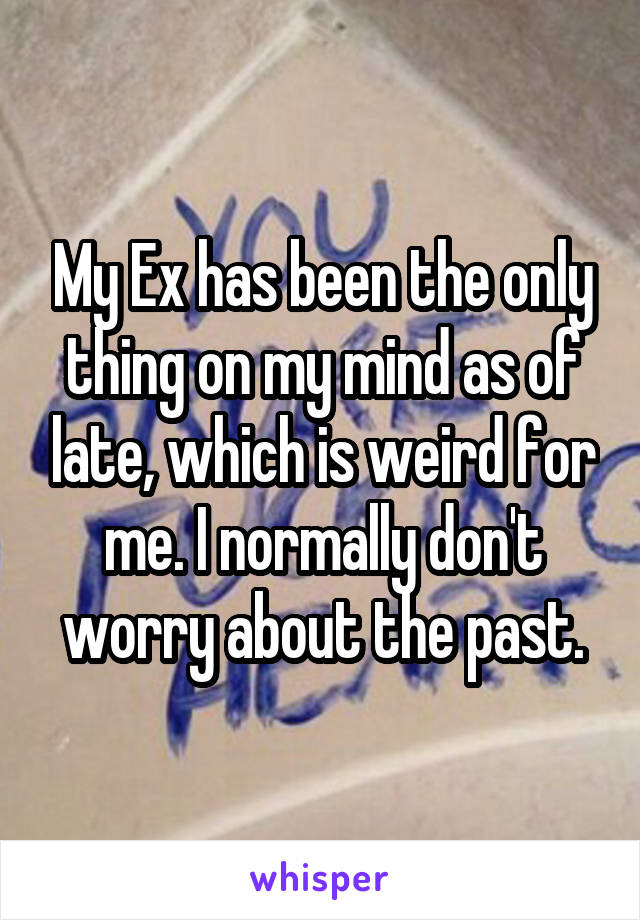 My Ex has been the only thing on my mind as of late, which is weird for me. I normally don't worry about the past.