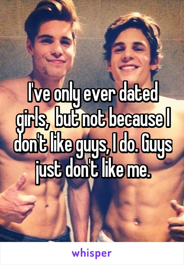 I've only ever dated girls,  but not because I don't like guys, I do. Guys just don't like me.