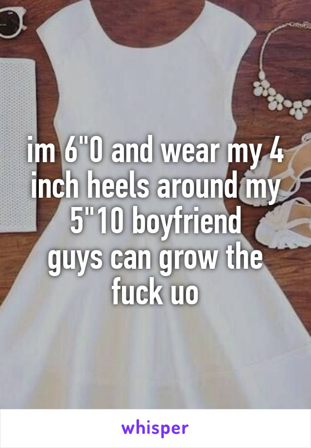 im 6"0 and wear my 4 inch heels around my 5"10 boyfriend
guys can grow the fuck uo