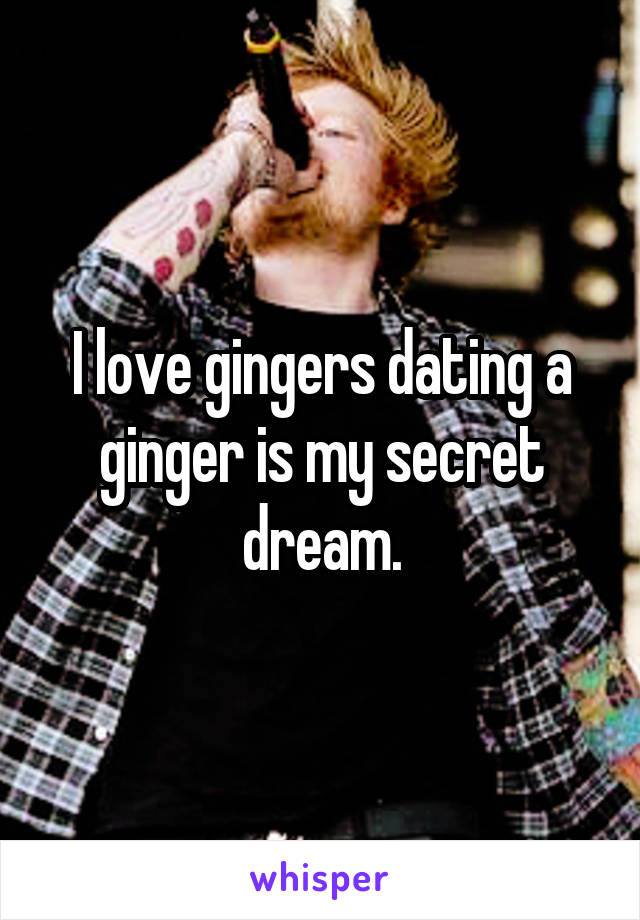 I love gingers dating a ginger is my secret dream.