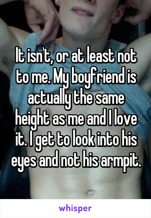 It isn't, or at least not to me. My boyfriend is actually the same height as me and I love it. I get to look into his eyes and not his armpit.