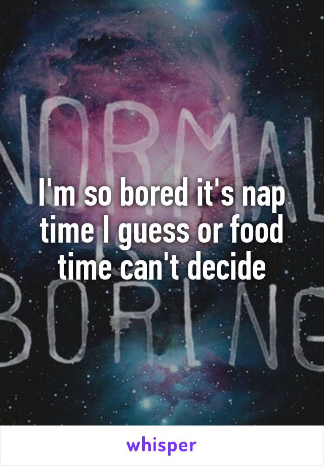 I'm so bored it's nap time I guess or food time can't decide