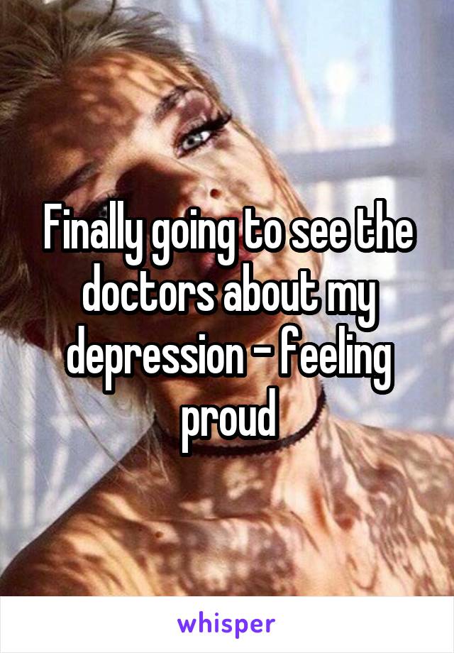 Finally going to see the doctors about my depression - feeling proud
