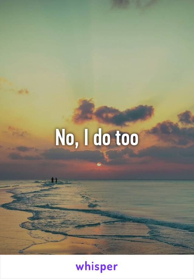 No, I do too