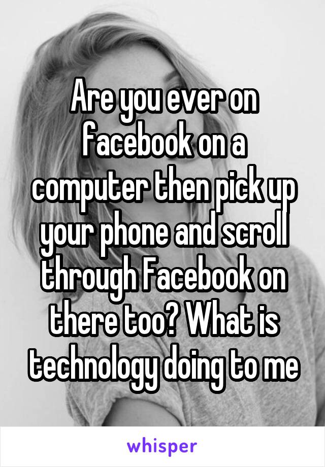 Are you ever on facebook on a computer then pick up your phone and scroll through Facebook on there too? What is technology doing to me