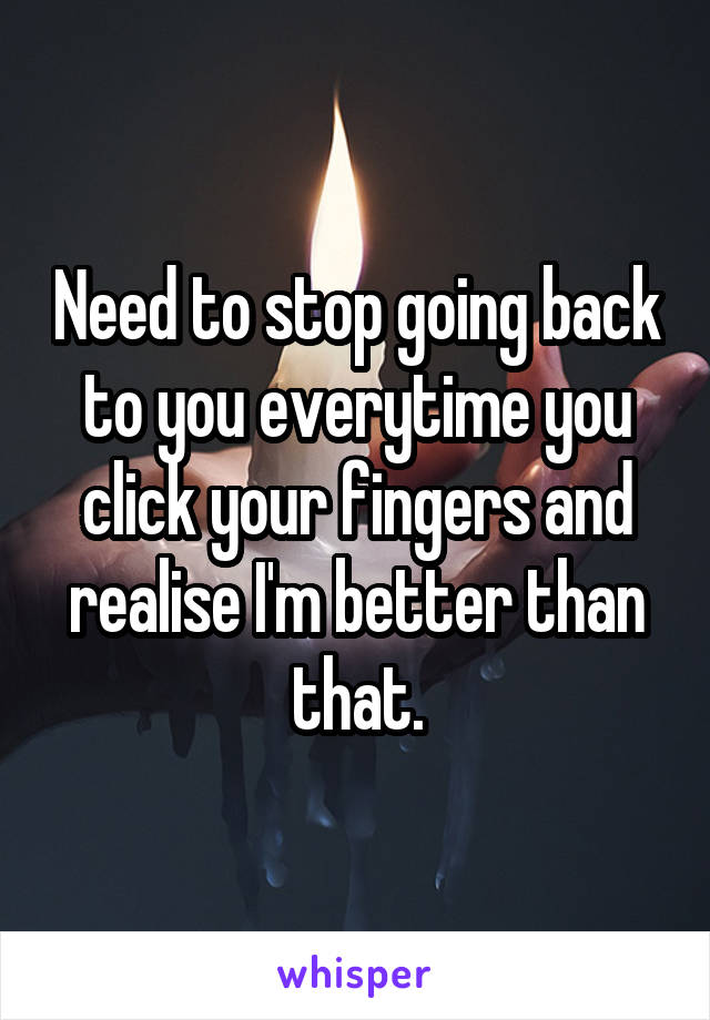 Need to stop going back to you everytime you click your fingers and realise I'm better than that.
