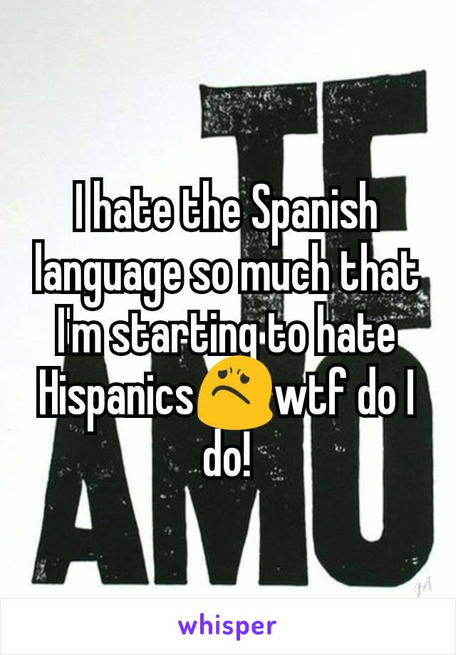 I hate the Spanish language so much that I'm starting to hate Hispanics😟wtf do I do!