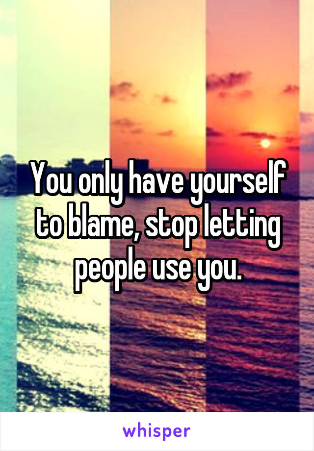 You only have yourself to blame, stop letting people use you.