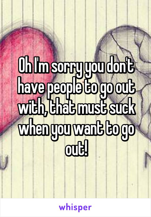 Oh I'm sorry you don't have people to go out with, that must suck when you want to go out!