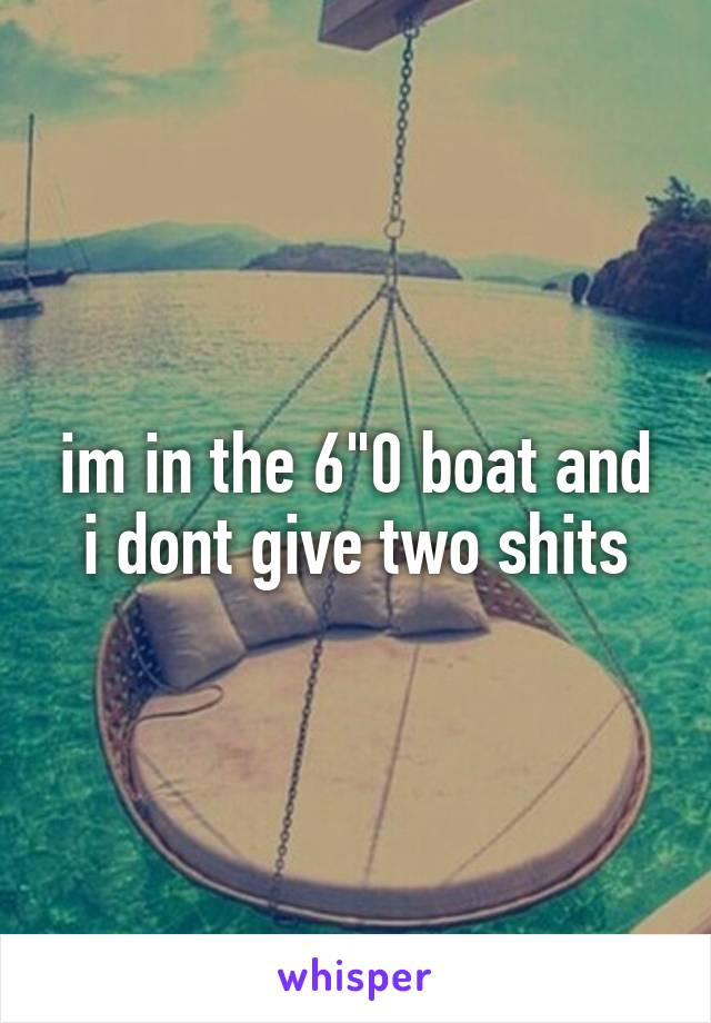 im in the 6"0 boat and i dont give two shits