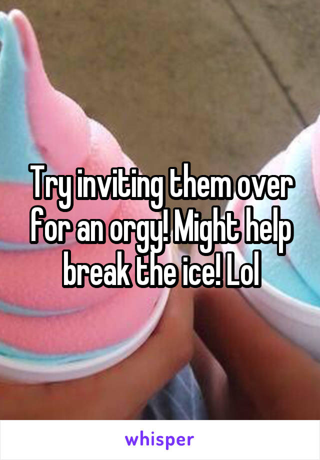 Try inviting them over for an orgy! Might help break the ice! Lol