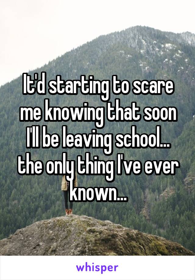 It'd starting to scare me knowing that soon I'll be leaving school... the only thing I've ever known...