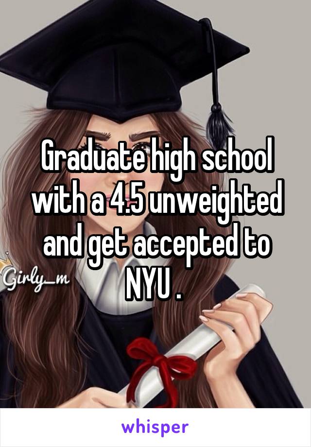 Graduate high school with a 4.5 unweighted and get accepted to NYU . 