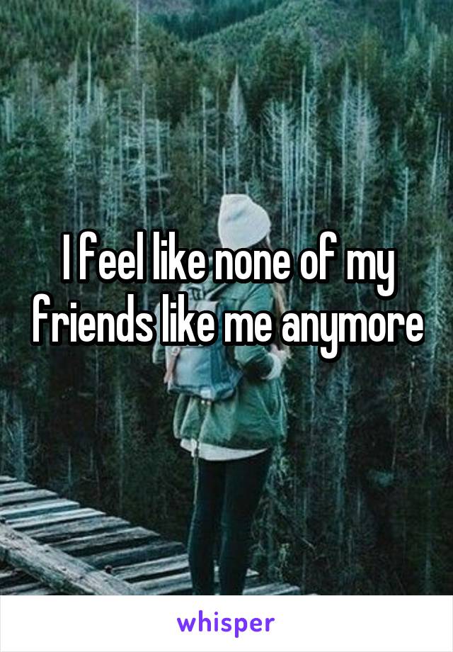 I feel like none of my friends like me anymore 