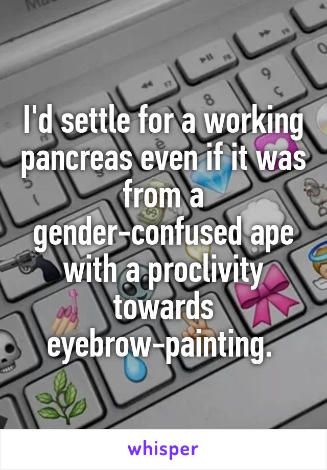 I'd settle for a working pancreas even if it was from a gender-confused ape with a proclivity towards eyebrow-painting. 
