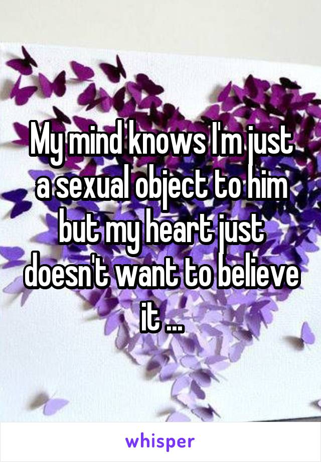 My mind knows I'm just a sexual object to him but my heart just doesn't want to believe it ...