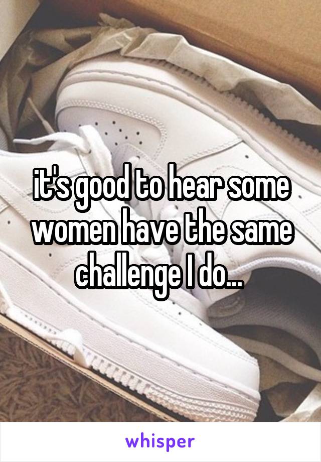 it's good to hear some women have the same challenge I do... 