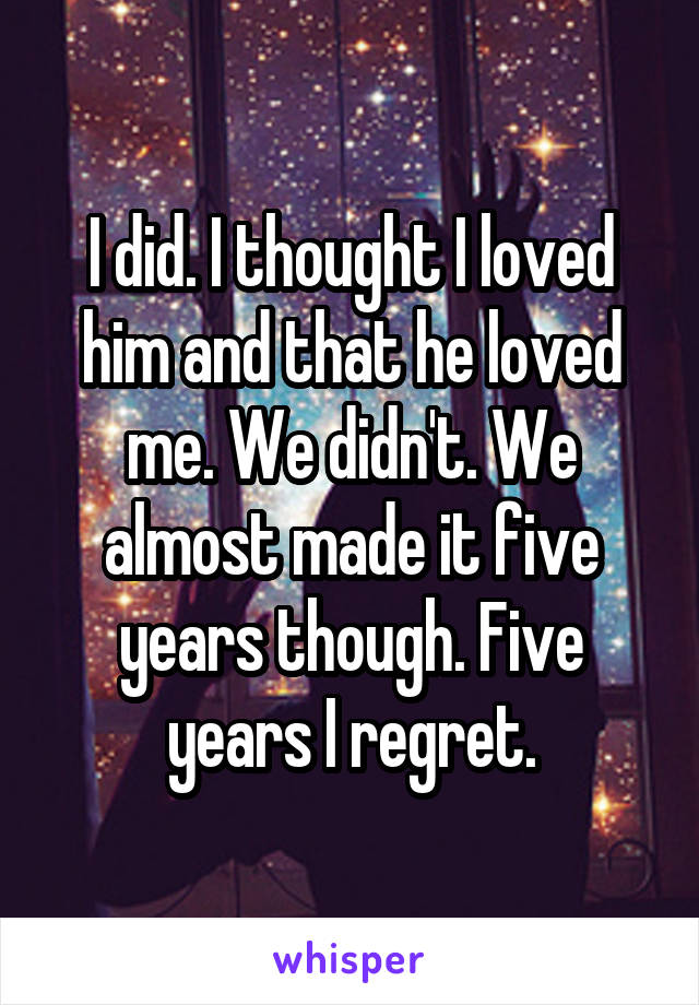 I did. I thought I loved him and that he loved me. We didn't. We almost made it five years though. Five years I regret.