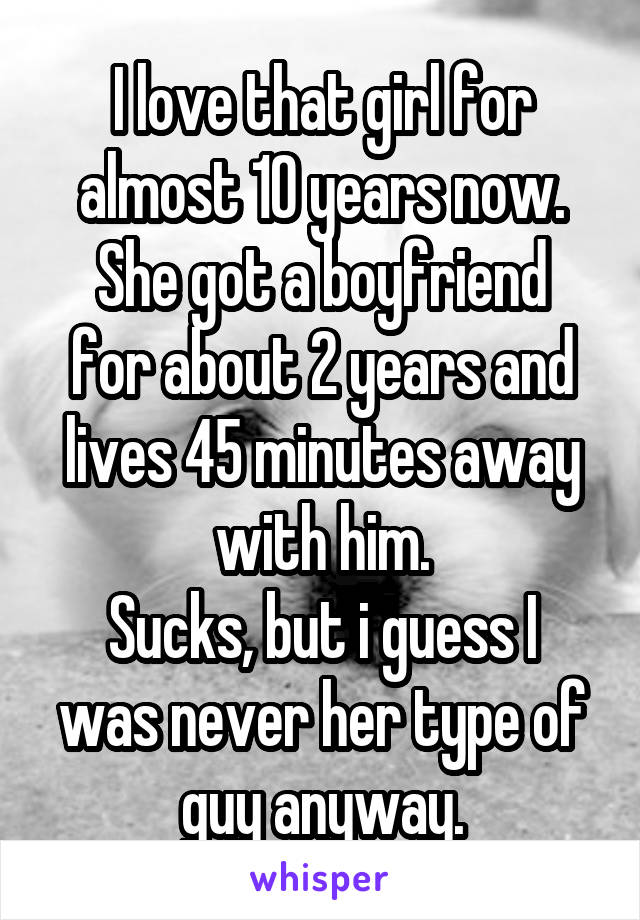 I love that girl for almost 10 years now.
She got a boyfriend for about 2 years and lives 45 minutes away with him.
Sucks, but i guess I was never her type of guy anyway.