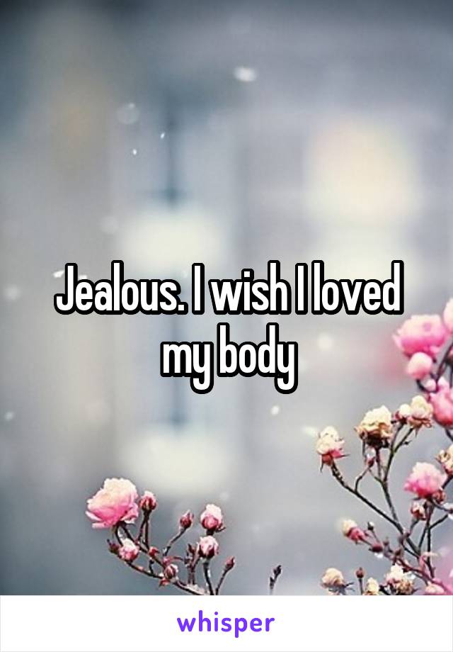 Jealous. I wish I loved my body