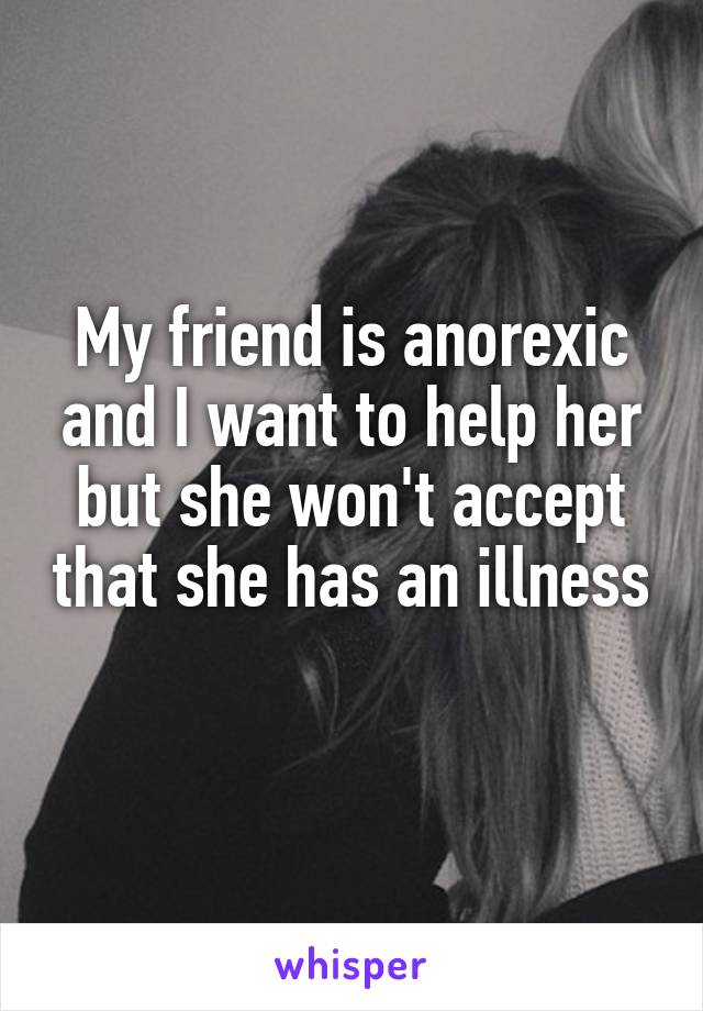 My friend is anorexic and I want to help her but she won't accept that she has an illness
