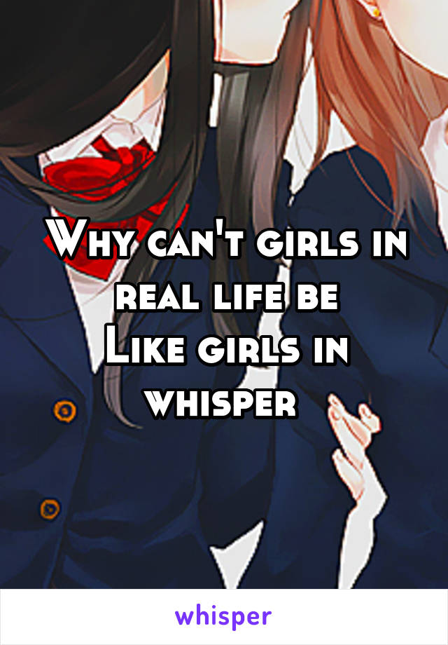 Why can't girls in real life be
Like girls in whisper 