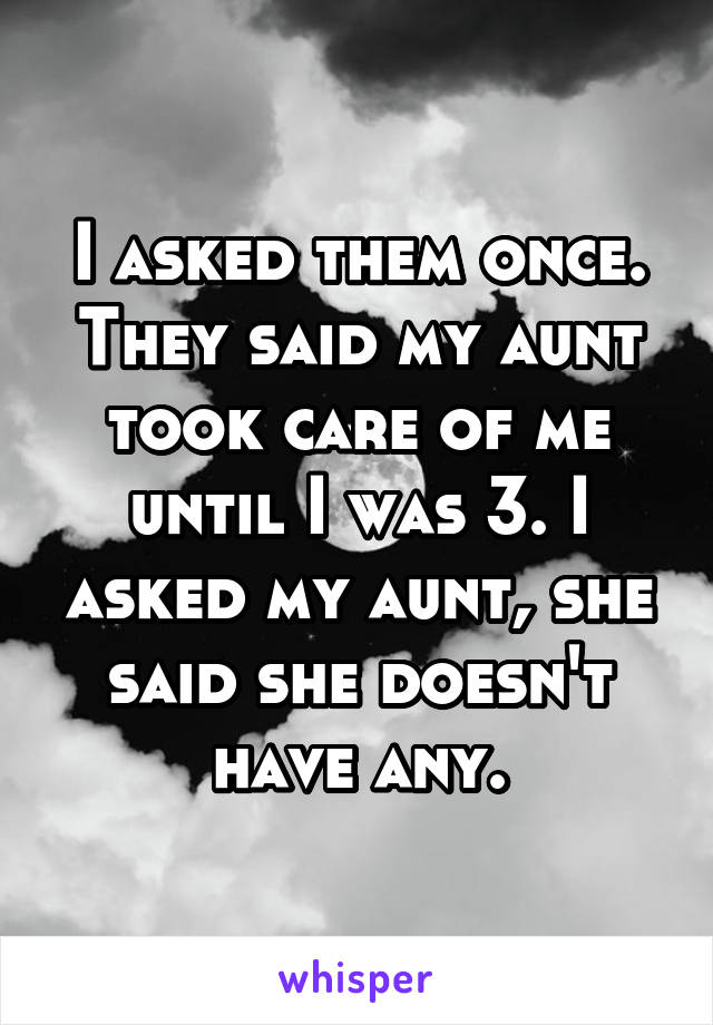 I asked them once. They said my aunt took care of me until I was 3. I asked my aunt, she said she doesn't have any.