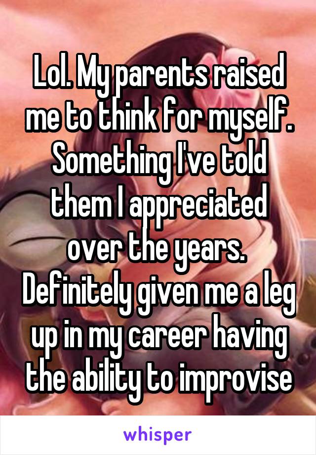 Lol. My parents raised me to think for myself. Something I've told them I appreciated over the years.  Definitely given me a leg up in my career having the ability to improvise