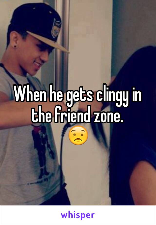 When he gets clingy in the friend zone. 
😟