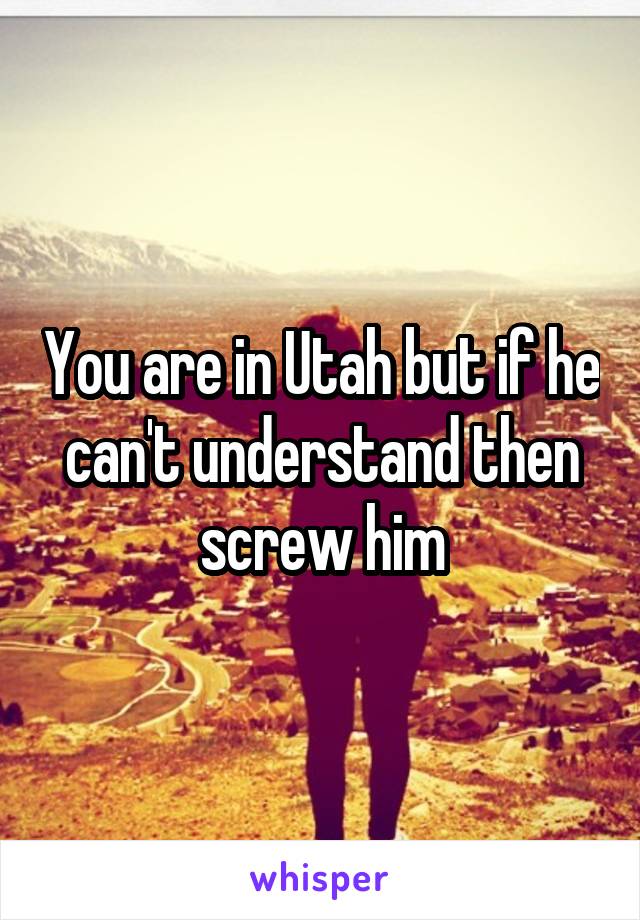 You are in Utah but if he can't understand then screw him