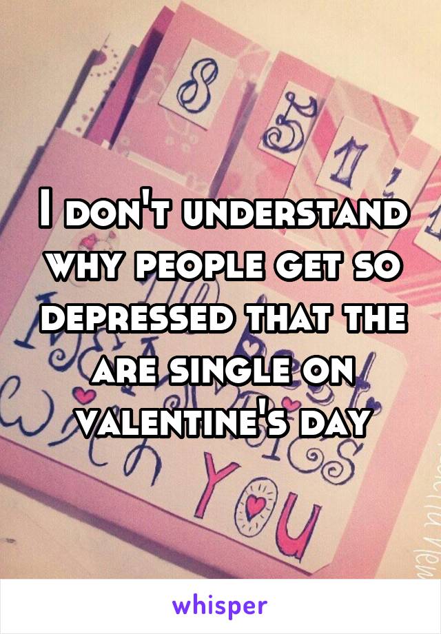 I don't understand why people get so depressed that the are single on valentine's day