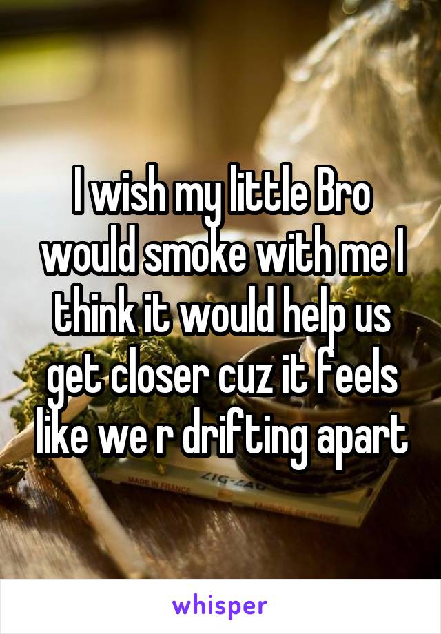 I wish my little Bro would smoke with me I think it would help us get closer cuz it feels like we r drifting apart