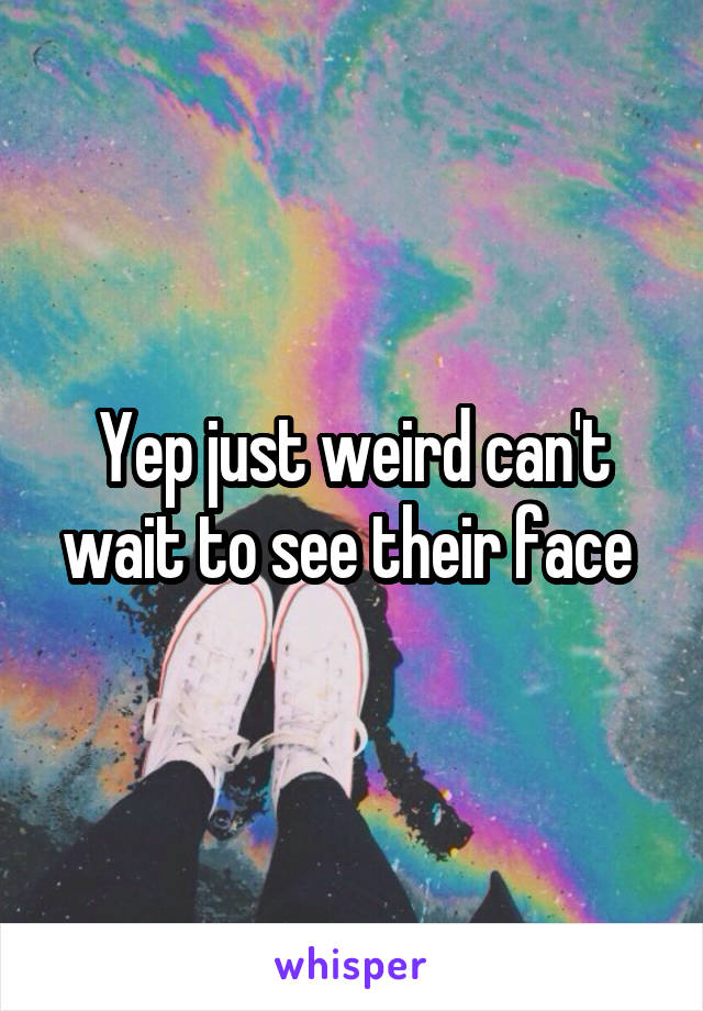 Yep just weird can't wait to see their face 