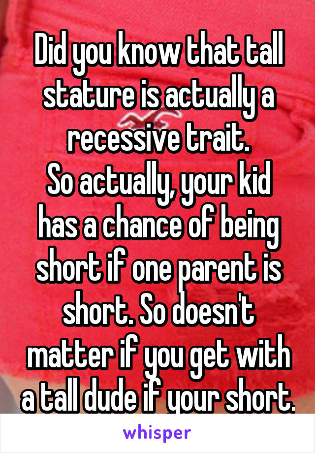 Did you know that tall stature is actually a recessive trait.
So actually, your kid has a chance of being short if one parent is short. So doesn't matter if you get with a tall dude if your short.