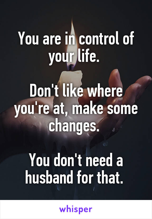 You are in control of your life. 

Don't like where you're at, make some changes. 

You don't need a husband for that. 