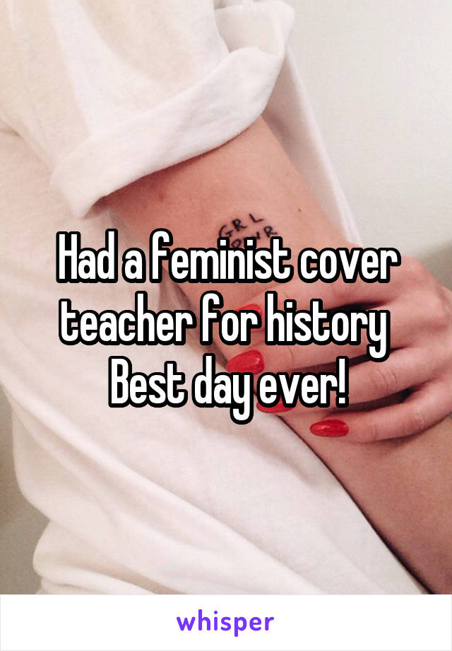 Had a feminist cover teacher for history 
Best day ever!